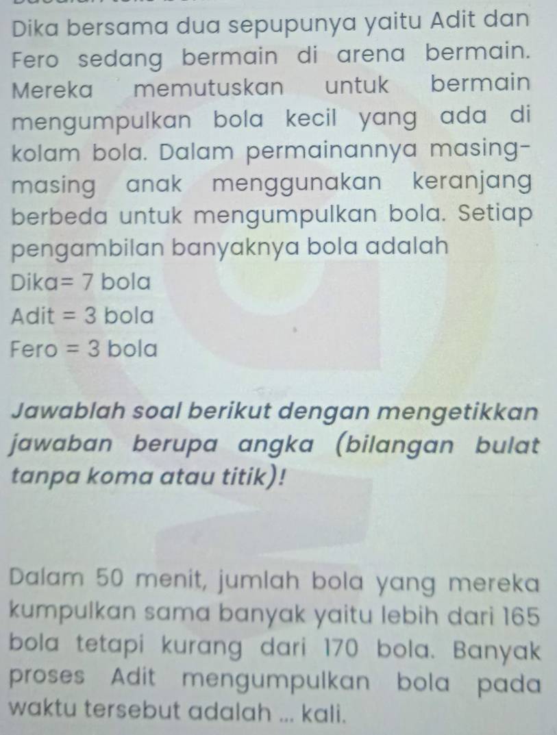 Dika bersama dua sepupunya yaitu Adit dan 
Fero sedang bermain di arena bermain. 
Mereka memutuskan untuk bermain 
mengumpulkan bola kecil yang ada di 
kolam bola. Dalam permainannya masing- 
masing anak menggunakan keranjan 
berbeda untuk mengumpulkan bola. Setiap 
pengambilan banyaknya bola adalah 
Dika =7 bola 
Adit =3 bola 
Fero =3bola
Jawablah soal berikut dengan mengetikkan 
jawaban berupa angka (bilangan bulat 
tanpa koma atau titik)! 
Dalam 50 menit, jumlah bola yang mereka 
kumpulkan sama banyak yaitu lebih dari 165
bola tetapi kurang dari 170 bola. Banyak 
proses Adit mengumpulkan bola pada 
waktu tersebut adalah ... kali.