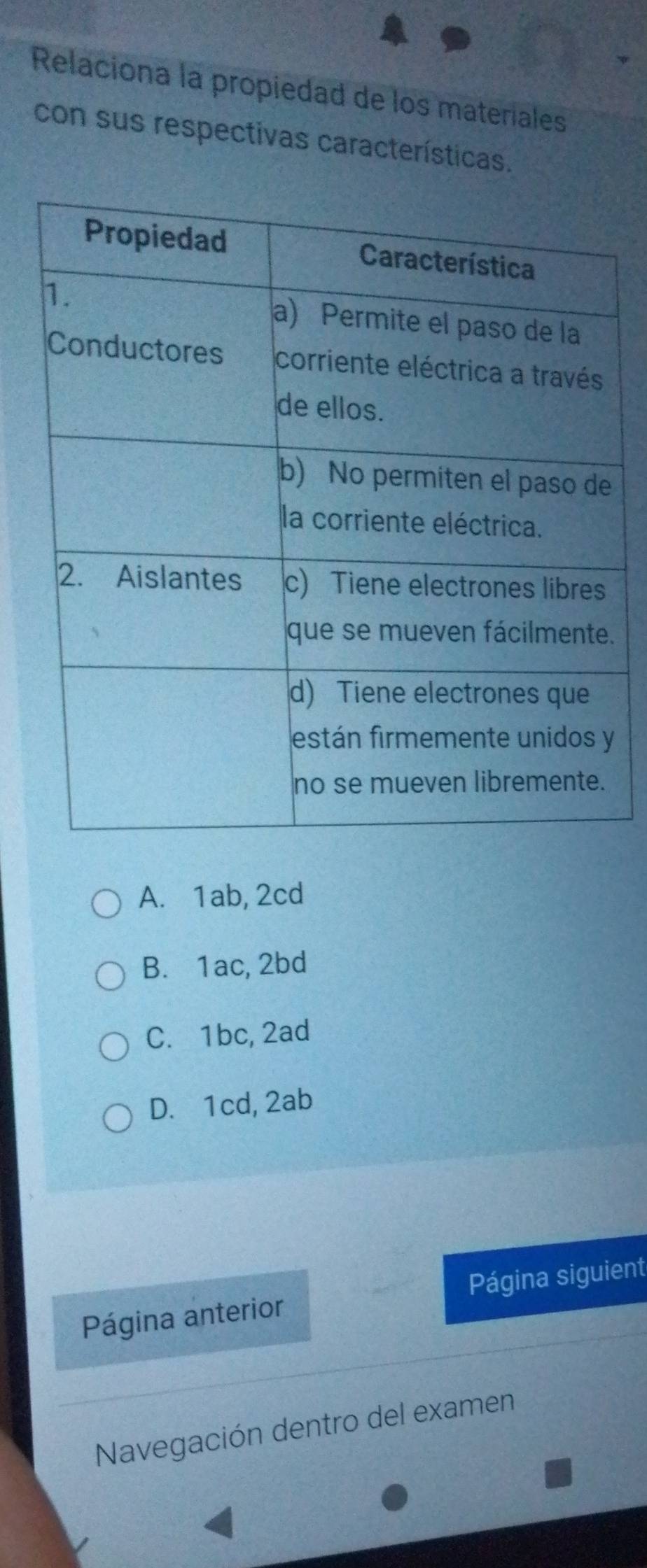 Relaciona la propiedad de los materiales
con sus respectivas características.
.
y
A. 1ab, 2cd
B. 1ac, 2bd
C. 1bc, 2ad
D. 1cd, 2ab
Página anterior Página siguient
Navegación dentro del examen