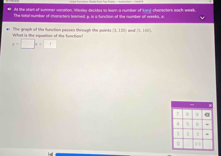 # i-Ready Linear Functions: Model from Two Points — Instruction — Level H × 
At the start of summer vacation, Wesley decides to learn a number of kanji characters each week. 
The total number of characters learned, y, is a function of the number of weeks, x. 
€ The graph of the function passes through the points (3,120) and (5,160). 
What is the equation of the function?
y=□ x+?
