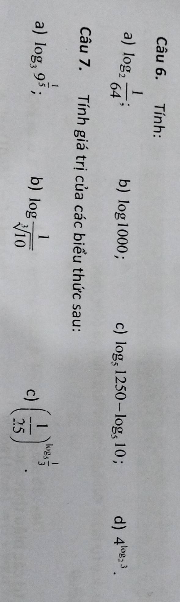 Tính: 
a) log _2 1/64  : 
b) log 1000; c) log _51250-log _510; d) 4^(log _2)3. 
Câu 7. Tính giá trị của các biểu thức sau: 
a) log _39^(frac 1)5; 
b) log  1/sqrt[3](10)  ( 1/25 )^log _5 1/3 . 
c)