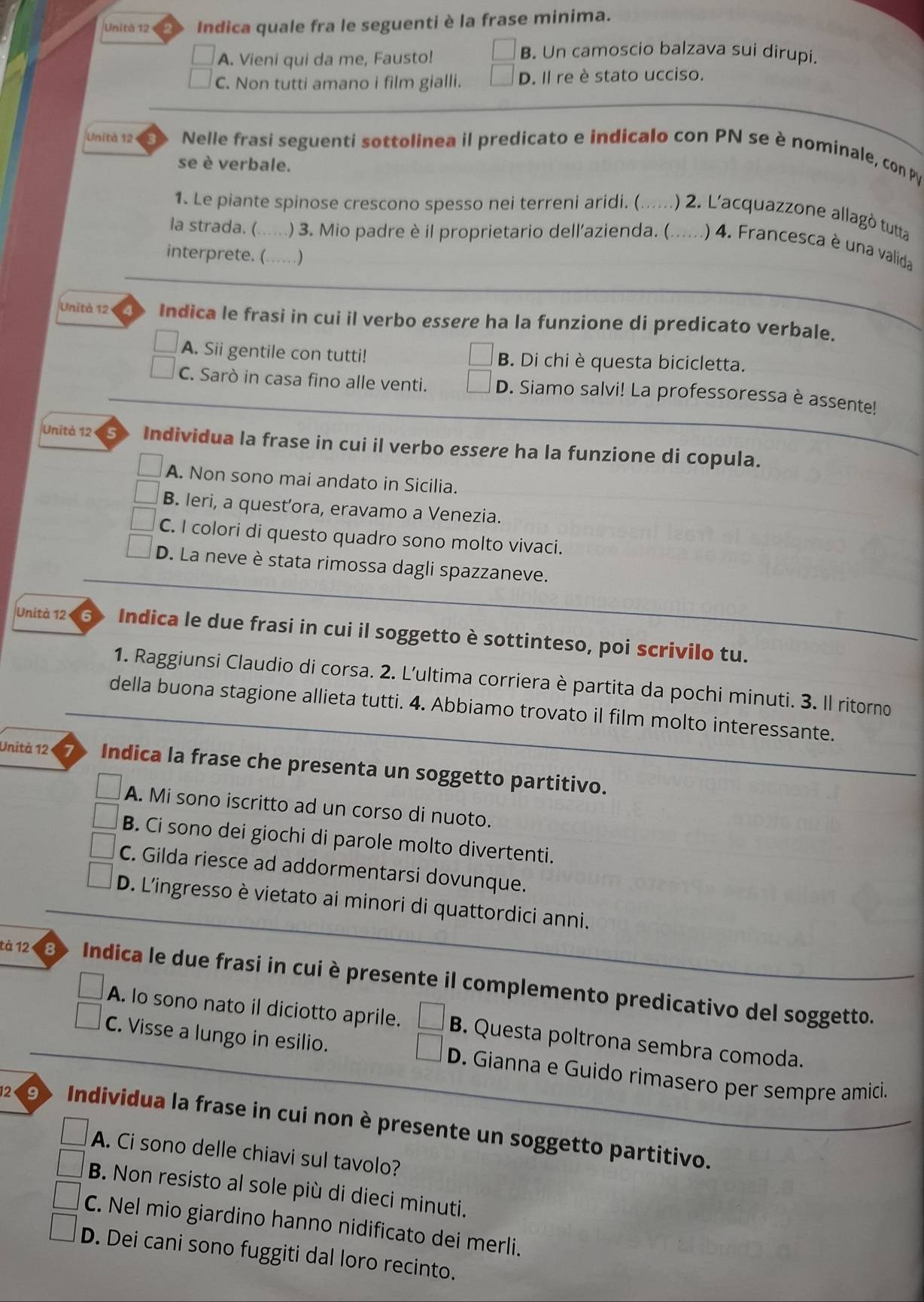 Unità 12 Indica quale fra le seguenti è la frase minima.
A. Vieni qui da me, Fausto!
B. Un camoscio balzava sui dirupi.
C. Non tutti amano i film gialli. D. Il re è stato ucciso.
Unità 12 Nelle frasi seguenti sottolinea il predicato e indicalo con PN se è nominale, con PV
se è verbale.
1. Le piante spinose crescono spesso nei terreni aridi. (. ... .) 2. L'acquazzone allagò tutta
la strada. ( . . . ) 3. Mio padre è il proprietario dell'azienda. (. ...... ) 4. Francesca è una valida
interprete. (….)
Unità 12 Indica le frasi in cui il verbo essere ha la funzione di predicato verbale.
A. Sii gentile con tutti! B. Di chi è questa bicicletta.
C. Sarò in casa fino alle venti. D. Siamo salvi! La professoressa è assente!
Unità 12 s Individua la frase in cui il verbo essere ha la funzione di copula.
A. Non sono mai andato in Sicilia.
B. leri, a quest’ora, eravamo a Venezia.
C. I colori di questo quadro sono molto vivaci.
D. La neve è stata rimossa dagli spazzaneve.
Unità 12 6 Indica le due frasi in cui il soggetto è sottinteso, poi scrivilo tu.
1. Raggiunsi Claudio di corsa. 2. L'ultima corriera è partita da pochi minuti. 3. Il ritorno
della buona stagione allieta tutti. 4. Abbiamo trovato il film molto interessante.
Unità 12 Indica la frase che presenta un soggetto partitivo.
A. Mi sono iscritto ad un corso di nuoto.
B. Ci sono dei giochi di parole molto divertenti.
C. Gilda riesce ad addormentarsi dovunque.
D. L'ingresso è vietato ai minori di quattordici anni.
tà 12 Indica le due frasi in cui è presente il complemento predicativo del soggetto.
A. Io sono nato il diciotto aprile. □ B . Questa poltrona sembra comoda.
□
C. Visse a lungo in esilio. D. Gianna e Guido rimasero per sempre amici.
12 9  Individua la frase in cui non è presente un soggetto partitivo.
A. Ci sono delle chiavi sul tavolo?
B. Non resisto al sole più di dieci minuti.
C. Nel mio giardino hanno nidificato dei merli.
D. Dei cani sono fuggiti dal loro recinto.