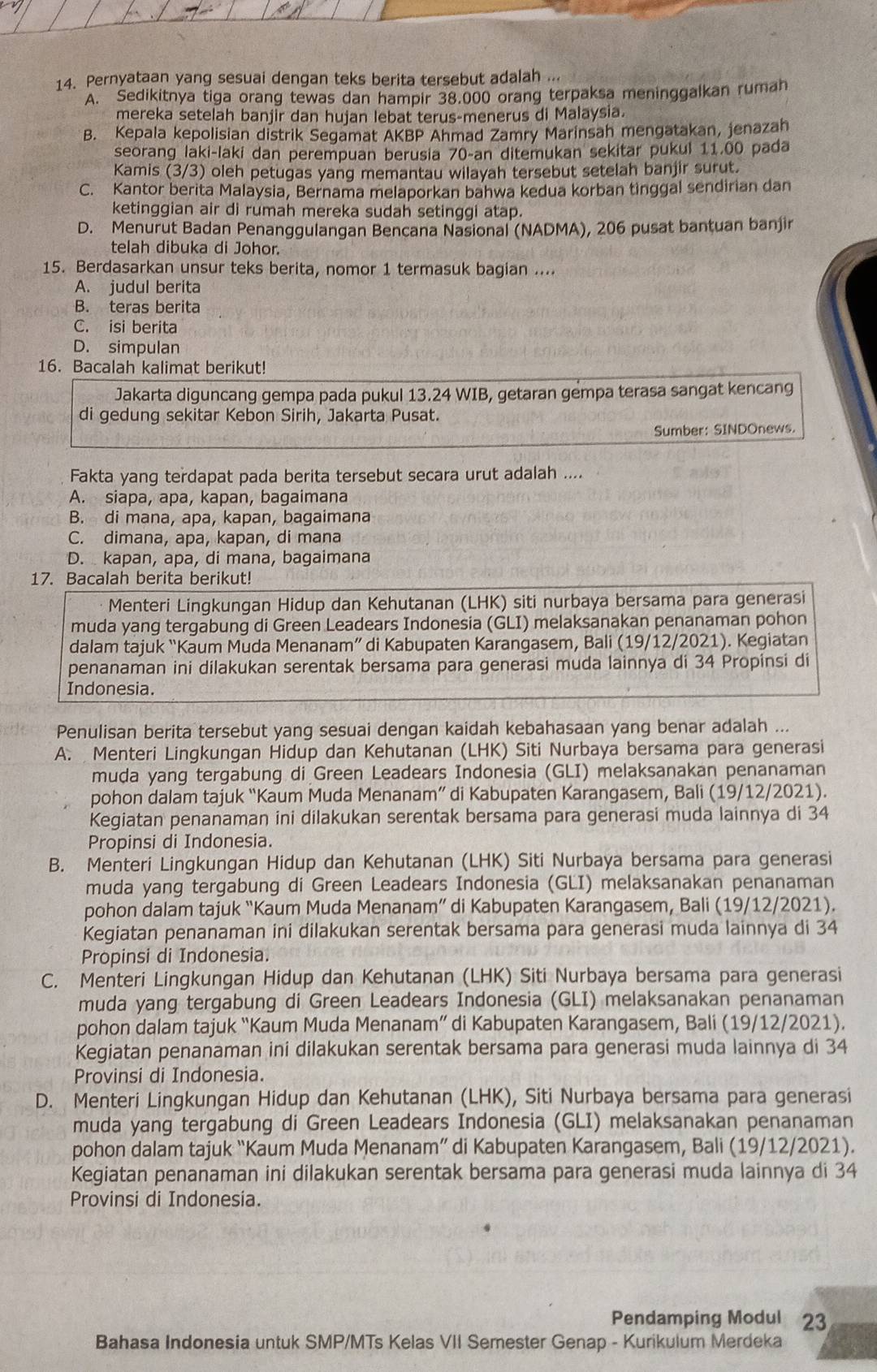 Pernyataan yang sesuai dengan teks berita tersebut adalah ...
A. Sedikitnya tiga orang tewas dan hampir 38.000 orang terpaksa meninggalkan rumah
mereka setelah banjir dan hujan lebat terus-menerus di Malaysia.
B. Kepala kepolisian distrik Segamat AKBP Ahmad Zamry Marinsah mengatakan, jenazah
seorang laki-laki dan perempuan berusia 70-an ditemukan sekitar pukul 11.00 pada
Kamis (3/3) oleh petugas yang memantau wilayah tersebut setelah banjir surut.
C. Kantor berita Malaysia, Bernama melaporkan bahwa kedua korban tinggal sendirian dan
ketinggian air di rumah mereka sudah setinggi atap.
D. Menurut Badan Penanggulangan Bencana Nasional (NADMA), 206 pusat bantuan banjir
telah dibuka di Johor.
15. Berdasarkan unsur teks berita, nomor 1 termasuk bagian ....
A. judul berita
B. teras berita
C. isi berita
D. simpulan
16. Bacalah kalimat berikut!
Jakarta diguncang gempa pada pukul 13.24 WIB, getaran gempa terasa sangat kencang
di gedung sekitar Kebon Sirih, Jakarta Pusat.
Sumber: SINDOnews.
Fakta yang terdapat pada berita tersebut secara urut adalah ....
A. siapa, apa, kapan, bagaimana
B. di mana, apa, kapan, bagaimana
C. dimana, apa, kapan, di mana
D. kapan, apa, di mana, bagaimana
17. Bacalah berita berikut!
Menteri Lingkungan Hidup dan Kehutanan (LHK) siti nurbaya bersama para generasi
muda yang tergabung di Green Leadears Indonesia (GLI) melaksanakan penanaman pohon
dalam tajuk “Kaum Muda Menanam” di Kabupaten Karangasem, Bali (19/12/2021). Kegiatan
penanaman ini dilakukan serentak bersama para generasi muda lainnya di 34 Propinsi di
Indonesia.
Penulisan berita tersebut yang sesuai dengan kaidah kebahasaan yang benar adalah ...
A. Menteri Lingkungan Hidup dan Kehutanan (LHK) Siti Nurbaya bersama para generasi
muda yang tergabung di Green Leadears Indonesia (GLI) melaksanakan penanaman
pohon dalam tajuk “Kaum Muda Menanam” di Kabupaten Karangasem, Bali (19/12/2021).
Kegiatan penanaman ini dilakukan serentak bersama para generasi muda lainnya di 34
Propinsi di Indonesia.
B. Menteri Lingkungan Hidup dan Kehutanan (LHK) Siti Nurbaya bersama para generasi
muda yang tergabung di Green Leadears Indonesia (GLI) melaksanakan penanaman
pohon dalam tajuk “Kaum Muda Menanam” di Kabupaten Karangasem, Bali (19/12/2021).
Kegiatan penanaman ini dilakukan serentak bersama para generasi muda lainnya di 34
Propinsi di Indonesia.
C. Menteri Lingkungan Hidup dan Kehutanan (LHK) Siti Nurbaya bersama para generasi
muda yang tergabung di Green Leadears Indonesia (GLI) melaksanakan penanaman
pohon dalam tajuk “Kaum Muda Menanam” di Kabupaten Karangasem, Bali (19/12/2021).
Kegiatan penanaman ini dilakukan serentak bersama para generasi muda lainnya di 34
Provinsi di Indonesia.
D. Menteri Lingkungan Hidup dan Kehutanan (LHK), Siti Nurbaya bersama para generasi
muda yang tergabung di Green Leadears Indonesia (GLI) melaksanakan penanaman
pohon dalam tajuk “Kaum Muda Menanam” di Kabupaten Karangasem, Bali (19/12/2021).
Kegiatan penanaman ini dilakukan serentak bersama para generasi muda lainnya di 34
Provinsi di Indonesia.
Pendamping Modul 23
Bahasa Indonesia untuk SMP/MTs Kelas VII Semester Genap - Kurikulum Merdeka