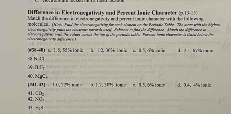 electrons are locked into a fixed location 
Difference in Electronegativity and Percent Ionic Character (p.13-15).
Match the difference in electronegativity and percent ionic character with the following
molecules. (Hint: Find the electronegativity for each element on the Periodic Table. The atom with the highest
electronegativity pulls the electrons towards itself. Subtract to find the difference. Match the difference in
electonegativity with the values across the top of the periodic table. Percent ionic character is listed below the
electronegativity difference.)
(#38-40) a. 1.8, 55% ionic b. 1.2, 30% ionic c. 0.5, 6% ionic d. 2.1, 67% ionic
38.NaCl
39. BrF_5
40. MgCl_2
(#41-43) a. 1.0, 22% ionic b. 1.2, 30% ionic c. 0.5, 6% ionic d. 0.4, 4% ionic
41. CO_2
42. NO_2
43. H_2S