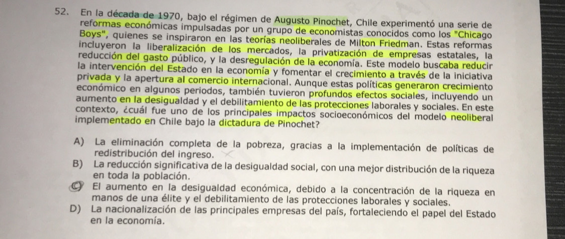 En la década de 1970, bajo el régimen de Augusto Pinochet, Chile experimentó una serie de
reformas económicas impulsadas por un grupo de economistas conocidos como los ''C Chicago
Boys", quienes se inspiraron en las teorías neoliberales de Milton Friedman. Estas reformas
incluyeron la liberalización de los mercados, la privatización de empresas estatales, la
reducción del gasto público, y la desregulación de la economía. Este modelo buscaba reducir
la intervención del Estado en la economía y fomentar el crecimiento a través de la iniciativa
privada y la apertura al comercio internacional. Aunque estas políticas generaron crecimiento
económico en algunos periodos, también tuvieron profundos efectos sociales, incluyendo un
aumento en la desigualdad y el debilitamiento de las protecciones laborales y sociales. En este
contexto, ¿cuál fue uno de los principales impactos socioeconómicos del modelo neoliberal
implementado en Chile bajo la dictadura de Pinochet?
A) La eliminación completa de la pobreza, gracias a la implementación de políticas de
redistribución del ingreso.
B) La reducción significativa de la desigualdad social, con una mejor distribución de la riqueza
en toda la población.
C) El aumento en la desigualdad económica, debido a la concentración de la riqueza en
manos de una élite y el debilitamiento de las protecciones laborales y sociales.
D) La nacionalización de las principales empresas del país, fortaleciendo el papel del Estado
en la economía.