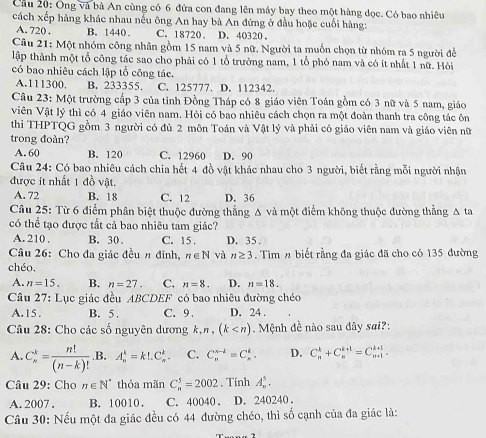 Cầu 20: Ông và bà An cùng có 6 đứa con đang lên máy bay theo một hàng dọc. Có bao nhiêu
cách xếp hàng khác nhau nếu ông An hay bà An đứng ở đầu hoặc cuối hàng:
A. 720 . B. 1440 . C. 18720. D. 40320 .
Câu 21: Một nhóm công nhân gồm 15 nam và 5 nữ. Người ta muốn chọn từ nhóm ra 5 người đề
lập thành một tổ công tác sao cho phải có 1 tổ trưởng nam, 1 tổ phó nam và có ít nhất 1 nữ. Hỏi
có bao nhiêu cách lập tổ công tác.
A.111300. B. 233355. C. 125777. D. 112342.
Câu 23: Một trường cấp 3 của tỉnh Đồng Tháp có 8 giáo viên Toán gồm có 3 nữ và 5 nam, giáo
Viên Vật lý thì có 4 giáo viên nam. Hỏi có bao nhiêu cách chọn ra một đoàn thanh tra công tác ôn
thi THPTQG gồm 3 người có đủ 2 môn Toán và Vật lý và phải có giáo viên nam và giáo viên nữ
trong đoàn?
A. 60 B. 120 C. 12960 D. 90
Câu 24: Có bao nhiêu cách chia hết 4 đồ vật khác nhau cho 3 người, biết rằng mỗi người nhận
được ít nhất 1 đồ vật.
A. 72 B. 18 C. 12 D. 36
Câu 25: Từ 6 điểm phân biệt thuộc đường thắng △ v là một điểm không thuộc đường thắng △ ta
có thể tạo được tất cả bao nhiêu tam giác?
A. 210 . B. 30 . C. 15 . D. 35 .
Câu 26: Cho đa giác đều n đỉnh, n∈ N và n≥ 3. Tìm n biết rằng đa giác đã cho có 135 đường
chéo.
A. n=15. B. n=27. C. n=8. D. n=18.
Câu 27: Lục giác đều ABCDEF có bao nhiêu đường chéo
A.15. B. 5 . C. 9 . D. 24 .
Câu 28: Cho các số nguyên dương k,n,(k Mệnh đề nào sau đây sai?:
A. C_n^(k=frac n!)(n-k)!.B. A_n^(k=k!.C_n^k. C. C_n^(n-k)=C_n^k. D. C_n^k+C_n^(k+1)=C_(n+1)^(k+1).
Câu 29: Cho n∈ N^*) thỏa mãn C_n^5=2002. Tính A_n^5.
A. 2007 . B. 10010. C. 40040 . D. 240240.
Câu 30: Nếu một đa giác đều có 44 đường chéo, thì số cạnh của đa giác là: