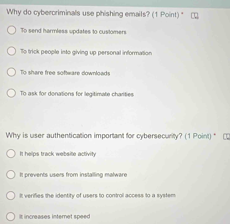 Why do cybercriminals use phishing emails? (1 Point) *
To send harmless updates to customers
To trick people into giving up personal information
To share free software downloads
To ask for donations for legitimate charities
Why is user authentication important for cybersecurity? (1 Point) *
It helps track website activity
It prevents users from installing malware
It verifies the identity of users to control access to a system
It increases internet speed