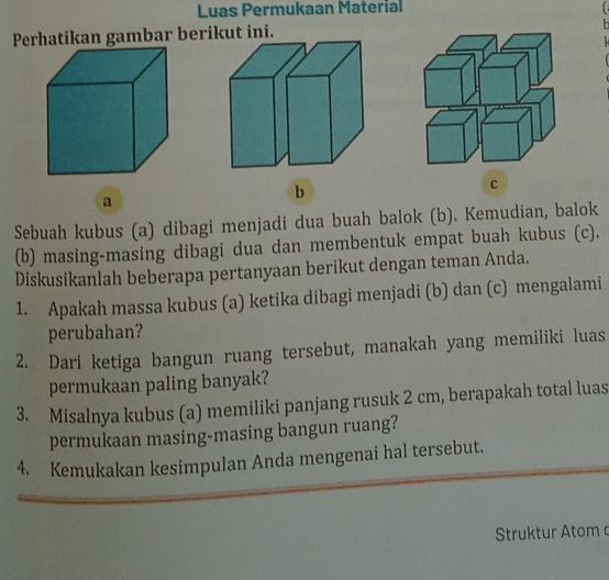 Luas Permukaan Material 
Perhatikan gambar berikut ini. 
a 
b 
c 
Sebuah kubus (a) dibagi menjadi dua buah balok (b). Kemudian, balok 
(b) masing-masing dibagi dua dan membentuk empat buah kubus (c). 
Diskusikanlah beberapa pertanyaan berikut dengan teman Anda. 
1. Apakah massa kubus (a) ketika dibagi menjadi (b) dan (c) mengalami 
perubahan? 
2. Dari ketiga bangun ruang tersebut, manakah yang memiliki luas 
permukaan paling banyak? 
3. Misalnya kubus (a) memiliki panjang rusuk 2 cm, berapakah total luas 
permukaan masing-masing bangun ruang? 
4. Kemukakan kesimpulan Anda mengenai hal tersebut. 
Struktur Atom