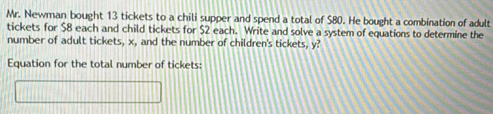 Mr. Newman bought 13 tickets to a chili supper and spend a total of $80. He bought a combination of adult 
tickets for $8 each and child tickets for $2 each. Write and solve a system of equations to determine the 
number of adult tickets, x, and the number of children's tickets, y? 
Equation for the total number of tickets: