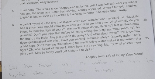 that I expected easy success. 
5. I had none. The whole shoe disappeared bit by bit, until I was left with only the rubber 
sole and the shoe lace. Later that morning, a turtle appeared. When it turned, I reached 
to grab it, but as soon as I touched it, I recoiled in horror. The turtle swam away. 
6. A part of my mind - the one that says what we don't want to hear - rebuked me. "Stupidity 
has a price. You should show more care and wisdom next time. What exactly do you 20
intend to feed that tiger of yours? How much longer do you think he'll last on three dead 
animals? Don't you think that before he starts eating the puffy, putrefied zebra he'll try 
the fresh, juicy Indian boy just a short dip away? And what about water? You know how 
tigers get impatient with thirst. Have you smelled his breath lately? It's pretty awful. That's 
a bad sign. Don't they say that drinking too much saline water makes a man-eater of a 25
tiger? Oh, look. Speak of the devil. There he is. He's yawning. My, my, what an enormous 
pink cave. May be today you'll get a chance to visit it." 
Adapted from 'Life of Pi’, by Yann Martel