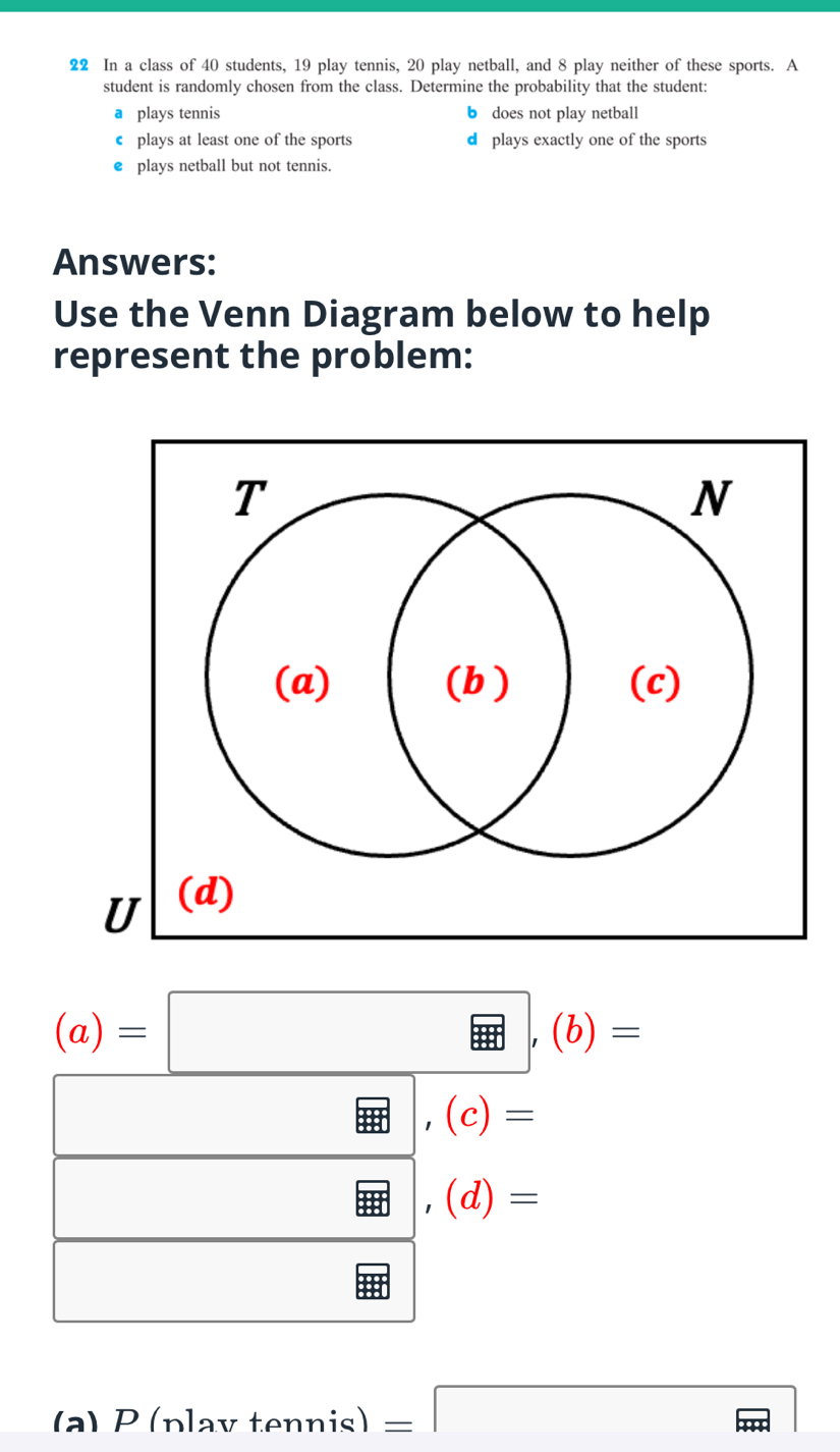 In a class of 40 students, 19 play tennis, 20 play netball, and 8 play neither of these sports. A
student is randomly chosen from the class. Determine the probability that the student:
a plays tennis b does not play netball
€ plays at least one of the sports d plays exactly one of the sports
€£plays netball but not tennis.
Answers:
Use the Venn Diagram below to help
represent the problem:
(a)=□ ,(b)=
x_ □ /□  
,(c)=
□ 
,(d)=
□  
(a) P(n) av tennis) =□