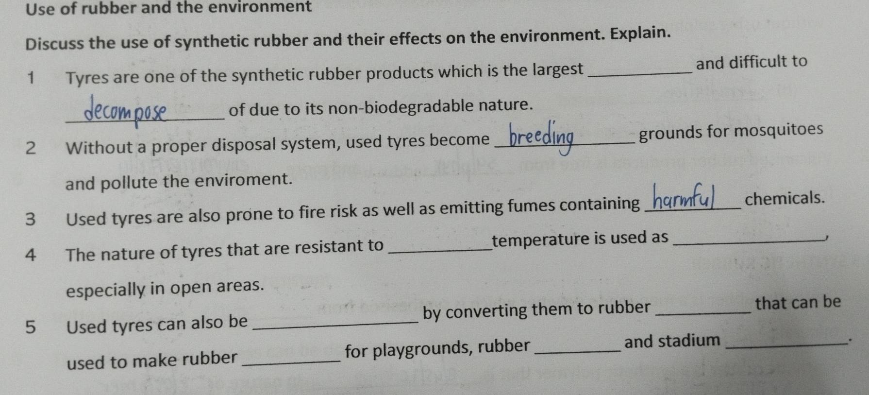 Use of rubber and the environment 
Discuss the use of synthetic rubber and their effects on the environment. Explain. 
1 Tyres are one of the synthetic rubber products which is the largest _and difficult to 
_ 
of due to its non-biodegradable nature. 
2 Without a proper disposal system, used tyres become _grounds for mosquitoes 
and pollute the enviroment. 
3 Used tyres are also prone to fire risk as well as emitting fumes containing_ 
chemicals. 
4 The nature of tyres that are resistant to _temperature is used as _ 
J 
especially in open areas. 
5 Used tyres can also be _by converting them to rubber_ 
that can be 
used to make rubber _for playgrounds, rubber_ 
and stadium _.