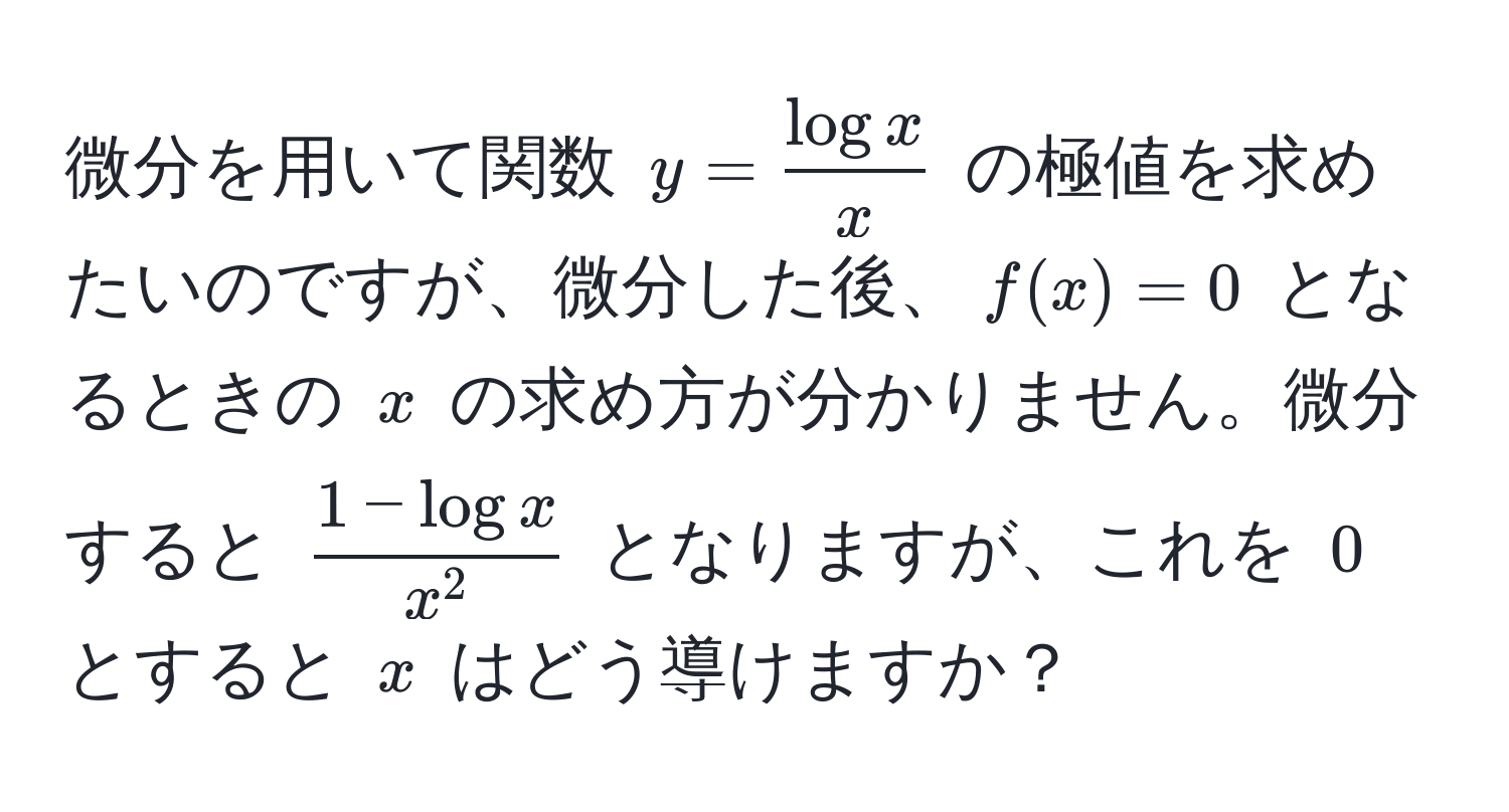 微分を用いて関数 $y= log x/x $ の極値を求めたいのですが、微分した後、$f(x)=0$ となるときの $x$ の求め方が分かりません。微分すると $frac1 - log xx^2$ となりますが、これを $0$ とすると $x$ はどう導けますか？