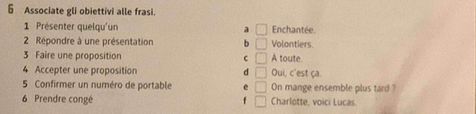 § Associate gli obiettivi alle frasi.
1 Présenter quelqu'un a □ Enchantée.
2 Répondre à une présentation b □ Volontiers.
3 Faire une proposition C □ A toute
4 Accepter une proposition d □ Oui, c'est ça
5 Confirmer un numéro de portable e □ On mange ensemble plus tard ?
6 Prendre congé f □ Charlotte, voici Lucas.