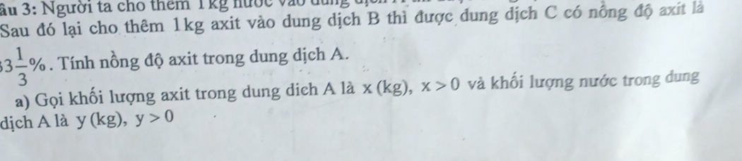 ầu 3: Người ta cho thêm 1 kg nước vào dun 
Sau đó lại cho thêm 1kg axit vào dung dịch B thì được dung dịch C có nồng độ axit là
3 1/3 %. Tính nồng độ axit trong dung dịch A. 
a) Gọi khối lượng axit trong dung dịch Ala* (kg), x>0 và khối lượng nước trong dung 
dịch A là y(kg), y>0