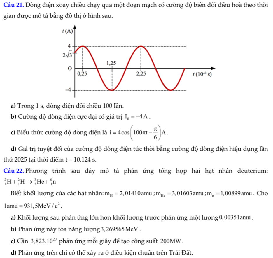 Dòng điện xoay chiều chạy qua một đoạn mạch có cường độ biến đổi điều hoà theo thời
gian được mô tả bằng đồ thị ở hình sau.
a) Trong 1 s, dòng điện đổi chiều 100 lần.
b) Cường độ dòng điện cực đại có giá trị I_0=-4A.
c) Biểu thức cường độ dòng điện là i=4cos (100π t- π /6 )A.
d) Giá trị tuyệt đối của cường độ dòng điện tức thời bằng cường độ dòng điện hiệu dụng lần
thứ 2025 tại thời điểm t=10,124s.
Câu 22. Phương trình sau đây mô tả phản ứng tổng hợp hai hạt nhân deuterium:
_1^(2H+_1^2Hto _2^3He+_1^0n
Biết khối lượng của các hạt nhân: m_H)=2,01410amu; m_He=3,01603amu; m_n=1,00899amu. Cho
1amu=931,5Me V/c^2.
a) Khối lượng sau phản ứng lớn hơn khối lượng trước phản ứng một lượng 0,00351amu .
b) Phản ứng này tỏa năng lượng 3, 269565  MeV .
c) Can3,823.10^(20) phản ứng mỗi giây để tạo công suất 200MW.
d) Phản ứng trên chi có thể xảy ra ở điều kiện chuẩn trên Trái Đất.