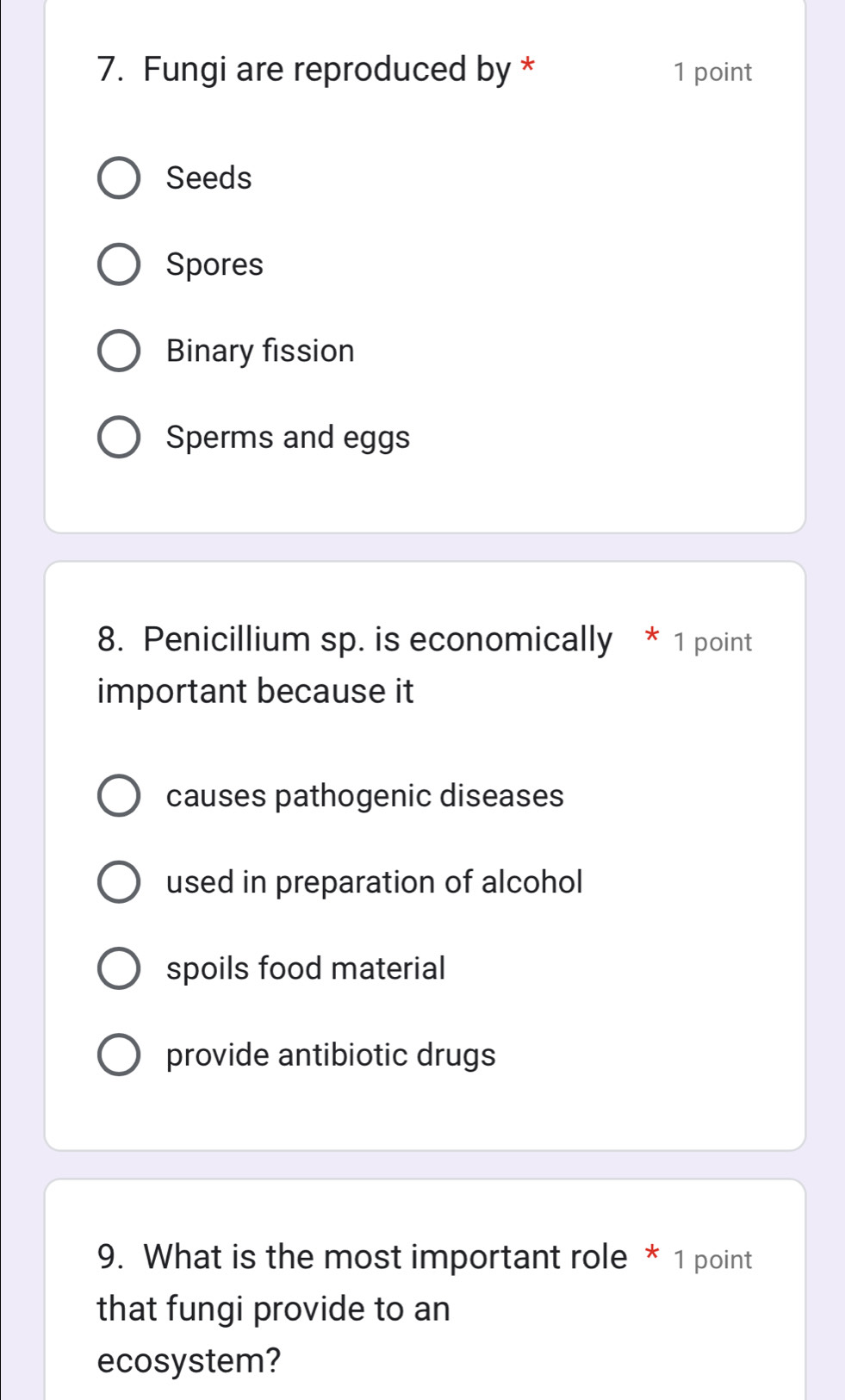 Fungi are reproduced by * 1 point
Seeds
Spores
Binary fission
Sperms and eggs
8. Penicillium sp. is economically * 1 point
important because it
causes pathogenic diseases
used in preparation of alcohol
spoils food material
provide antibiotic drugs
9. What is the most important role * 1 point
that fungi provide to an
ecosystem?