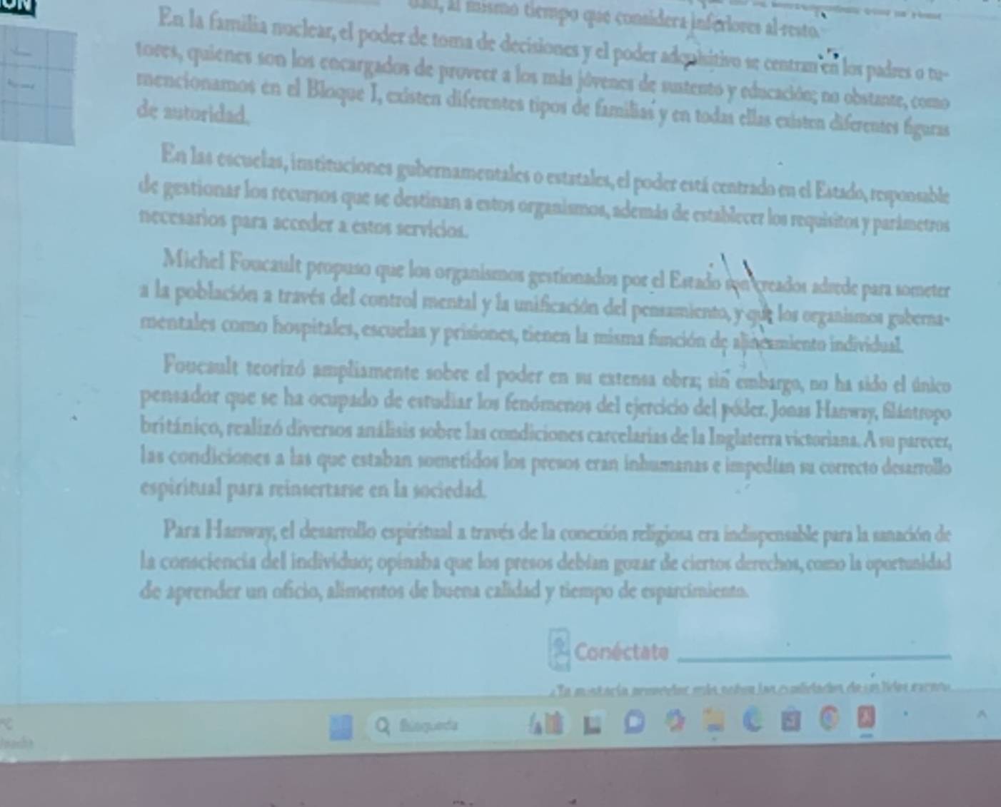 IIl, il mismo tiempo que consídera inferiores al resto.
En la familia nuclear, el poder de toma de decisiones y el poder adquisitivo se centran en los padres o tu-
tores, quienes son los encargados de proveer a los más jóvenes de sustento y educación; no obstante, como
     
rnencionamos en el Bloque I, existen diferentes tipos de familias y en todas ellas existen diferentes figuras
de autoridad.
En las escuelas, instituciones gubernamentales o estatales, el poder está centrado en el Estado, responsable
de gestionar los recursos que se destinan a estos organismos, además de establecer los requisitos y parámetros
necesarios para acceder a estos servícios.
Michel Foucault propuso que los organismos gestionados por el Estado son creados adrede para someter
a la población a través del control mental y la unificación del pensamiento, y que los organismos gaberna-
mentales como hospitales, escuelas y prisiones, tienen la misma función de alineamiento individual.
Foucault teorizó ampliamente sobre el poder en su extensa obra; sin embargo, no ha sido el único
pensador que se ha ocupado de estudiar los fenómenos del ejercicio del póder. Jonas Hanway, flántropo
británico, realizó diversos análisis sobre las condiciones carcelarias de la Inglaterra victoriana. A su parecer,
las condiciones a las que estaban sometidos los presos eran inhumanas e impedían su correcto desarrollo
espiritual para reinsertarse en la sociedad.
Para Hanway, el desarrollo espiritual a través de la conexión religiosa era indispensable para la sanación de
la consciencia del individuo; opinaba que los presos debían gozar de ciertos derechos, como la oportunidad
de aprender un oficio, alimentos de buena calidad y tiempo de esparcimiento.
Conéctate_
la mistaría prmedat máa nohen las comlidados de sa lidos rarno
Bisqueda
nach