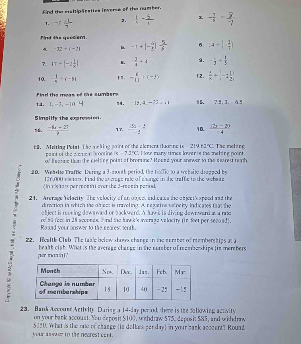 Find the multiplicative inverse of the number.
3.
1. -7 (-1)/7 
2. - 1/5 - 5/1  - 7/8 
Find the quotient.
6.
4. -32/ (-2)
5. -1/ (- 6/5 ) 14/ (- 2/7 )
7. 17/ (-2 1/8 ) 8. - 3/4 / 4 9. - 1/3 /  1/5 
10. - 1/9 / (-8) 11. - 6/11 / (-3) 12.  5/8 / (-2 1/2 )
Find the mean of the numbers.
13. l,-3,-10 14. -15, 4, -22-1 15. -7.5, 3, -6.5
Simplify the expression.
16.  (-8x+27)/9  17.  (15x-5)/-5  18.  (12x-20)/-4 
19. Melting Point The melting point of the element fluorine is -219.62°C. The melting
point of the element bromine is -7.2°C. How many times lower is the melting point
of fluorine than the melting point of bromine? Round your answer to the nearest tenth.
20. Website Traffic During a 3-month period, the traffic to a website dropped by
126,000 visitors. Find the average rate of change in the traffic to the website
(in visitors per month) over the 3-month period.
、 21. Average Velocity The velocity of an object indicates the object’s speed and the
direction in which the object is traveling. A negative velocity indicates that the
object is moving downward or backward. A hawk is diving downward at a rate
of 50 feet in 28 seconds. Find the hawk’s average velocity (in feet per second).
Round your answer to the nearest tenth.
22. Health Club The table below shows change in the number of memberships at a
health club. What is the average change in the number of memberships (in members
per month)?
23. Bank Account Activity During a 14-day period, there is the following activity
on your bank account. You deposit $100, withdraw $75, deposit $85, and withdraw
$150. What is the rate of change (in dollars per day) in your bank account? Round
your answer to the nearest cent.