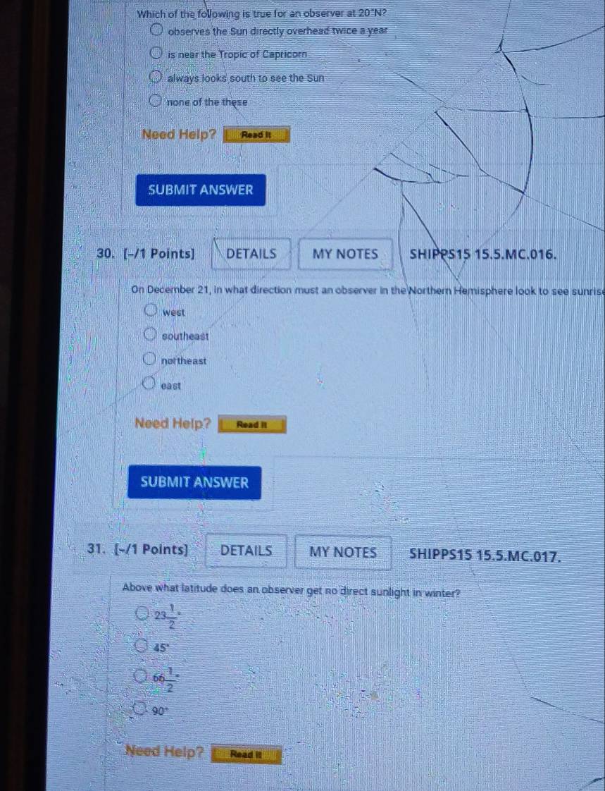 Which of the following is true for an observer at 20°N?
observes the Sun directly overhead twice a year
is near the Tropic of Capricorn
always looks south to see the Sun
none of the these
Need Help? Read It
SUBMIT ANSWER
30. [-/1 Points] DETAILS MY NOTES SHIPPS15 15.5.MC.016.
On December 21, in what direction must an observer in the Northern Hemisphere look to see sunrise
west
southeast
nor theast
east
Need Help? Read It
SUBMIT ANSWER
31. [-/1 Points] DETAILS MY NOTES SHIPPS15 15.5.MC.017.
Above what latitude does an observer get no direct sunlight in winter?
23 1/2 =
45°
66 1/2 
90°
Need Help? Read it