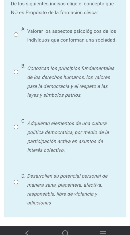 De los siguientes incisos elige el concepto que
NO es Propósito de la formación cívica:
A. Valorar los aspectos psicológicos de los
individuos que conforman una sociedad.
B. Conozcan los principios fundamentales
de los derechos humanos, los valores
para la democracia y el respeto a las
leyes y símbolos patrios.
C. * Adquieran elementos de una cultura
política democrática, por medio de la
participación activa en asuntos de
interés colectivo.
D. Desarrollen su potencial personal de
manera sana, placentera, afectiva,
responsable, libre de violencia y
adicciones