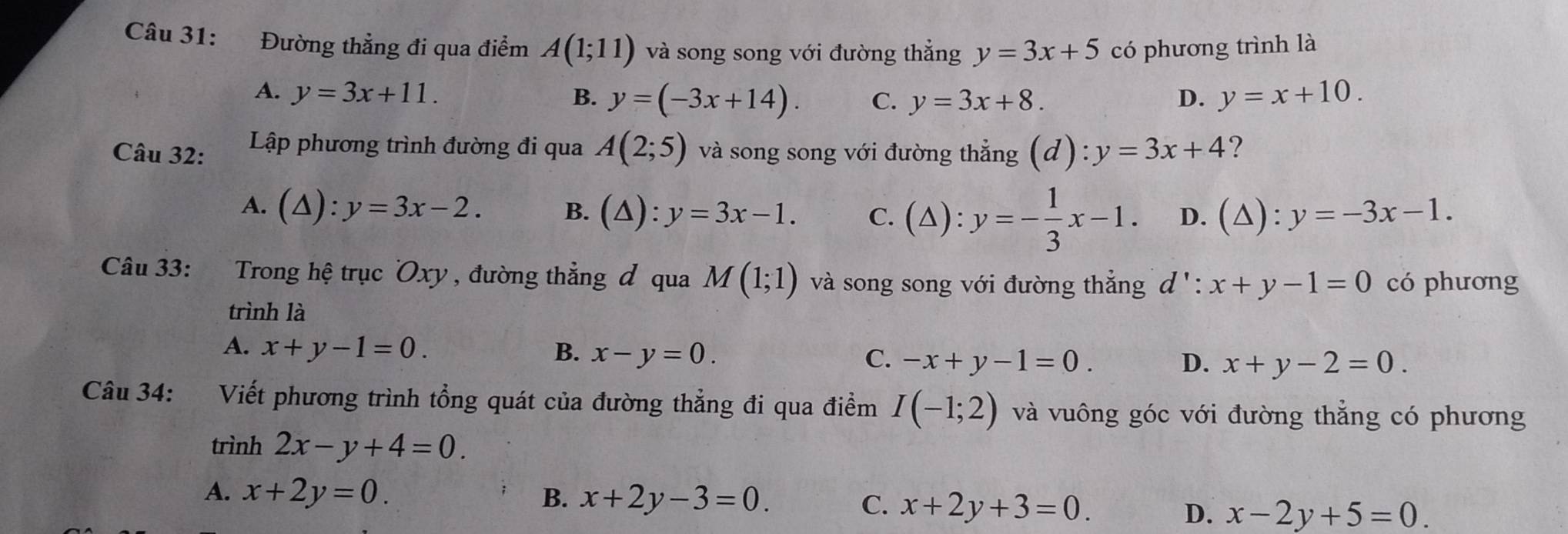 Đường thẳng đi qua điểm A(1;11) và song song với đường thẳng y=3x+5 có phương trình là
A. y=3x+11. B. y=(-3x+14). C. y=3x+8. D. y=x+10. 
Câu 32: Lập phương trình đường đi qua A(2;5) và song song với đường thẳng (d):y=3x+4 ?
A. (△ ):y=3x-2. B. (△ ) : y=3x-1. C. (△): y=- 1/3 x-1. D. (△) : y=-3x-1. 
Câu 33: Trong hệ trục Oxy , đường thẳng đ qua M(1;1) và song song với đường thẳng d':x+y-1=0 có phương
trình là
A. x+y-1=0. B. x-y=0. C. -x+y-1=0.
D. x+y-2=0. 
Câu 34: a Viết phương trình tổng quát của đường thẳng đi qua điểm I(-1;2) và vuông góc với đường thắng có phương
trình 2x-y+4=0.
A. x+2y=0. B. x+2y-3=0. C. x+2y+3=0. D. x-2y+5=0.