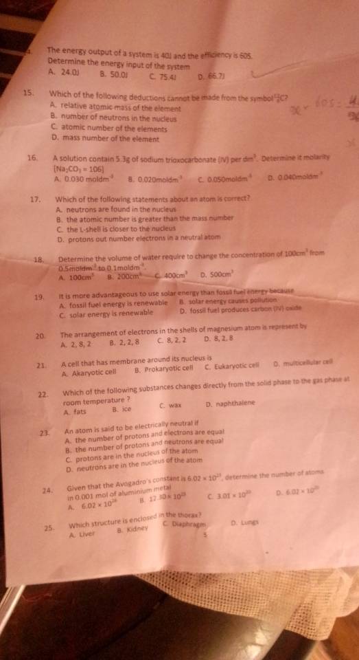 The energy output of a system is 401 and the efficiency is 605.
Determine the energy input of the system
A. 24.0 B. 50.0J C. 75.41 D. 66.7J
15. Which of the following deductions cannot be made from the symbol  11/8 ( 7
A. relative atomic mass of the element
B. number of neutrons in the nucleus
C. atomic number of the elements
D. mass number of the element
16. A solution contain 5.3g of sodium trioxocarbonate N)pe rdm^3 Determine it molarity
[Na_2CO_3=106]
A. D. 030moldm^(-2) B. 0.020moldm^(-3) C 0.050moldm^(-1) D. 0.040m
17. Which of the following statements about an atom is correct?
A. neutrons are found in the nucleu
B. the atomic number is greater than the mass number
C. the L-shell is closer to the nucleus
D. protons out number electrons in a neutral atom
18. Determine the volume of water require to change the concentration of 100cm^3 from
5moldm^(-3) to o 1moldm^(-1)
A. 100cm^3 B. 200cm^3 C 400cm^3 D. 500cm^3
19. It is more advantageous to use solar energy than fossil fuel energy because
A. fossil fuel energy is renewable B. solar energy causes pollution
C. solar energy is renewable D. fossil fuel produces carbon (IV) caide
20. The arrangement of electrons in the shells of magnesium atom is represent by
A. 2, 8, 2 B. 2, 2, 8 C. 8, 2. 2 D. 8, 2. 8
21. A cell that has membrane around its nucleus is
A. Akaryotic cell B. Prokaryotic cell C. Eukaryotic celi D. multicellular cell
22. Which of the following substances changes directly from the solid phase to the gas phase at
room temperature ?
A. fats B. ice C. wax D. naphthalene
23. An atom is said to be electrically neutral if
A. the number of protons and electrons are equal
B. the number of protons and neutrons are equal
C. protons are in the nucleus of the atom
D. neutrons are in the nucieus of the atom
24. Given that the Avogadro's constant is 6 02* 10^(23) , determine the number of atoms
in 0.001 mol of aluminium metal
A. 6.02* 10^(28) B. 17.30* 10^(23) C 3.01* 10^(20) D. 6.02* 10^(20)
25. Which structure is enclosed in the thoras?
C. Diaphragm D. Lungs
A. Liver B. Kidney
5