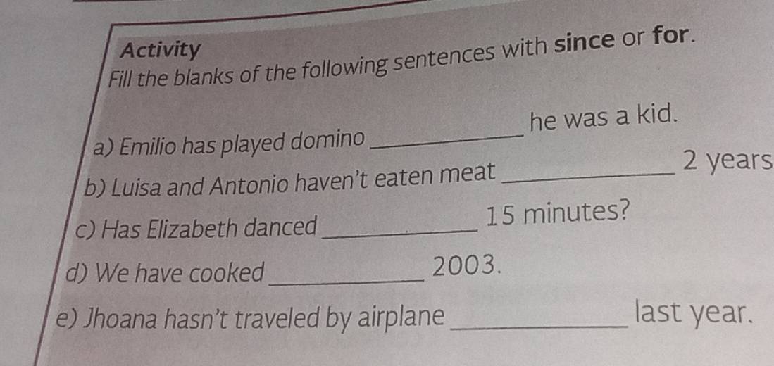 Activity 
Fill the blanks of the following sentences with since or for. 
a) Emilio has played domino _he was a kid. 
b) Luisa and Antonio haven’t eaten meat_
2 years
c) Has Elizabeth danced_ 15 minutes? 
d) We have cooked_ 2003. 
e) Jhoana hasn’t traveled by airplane _last year.