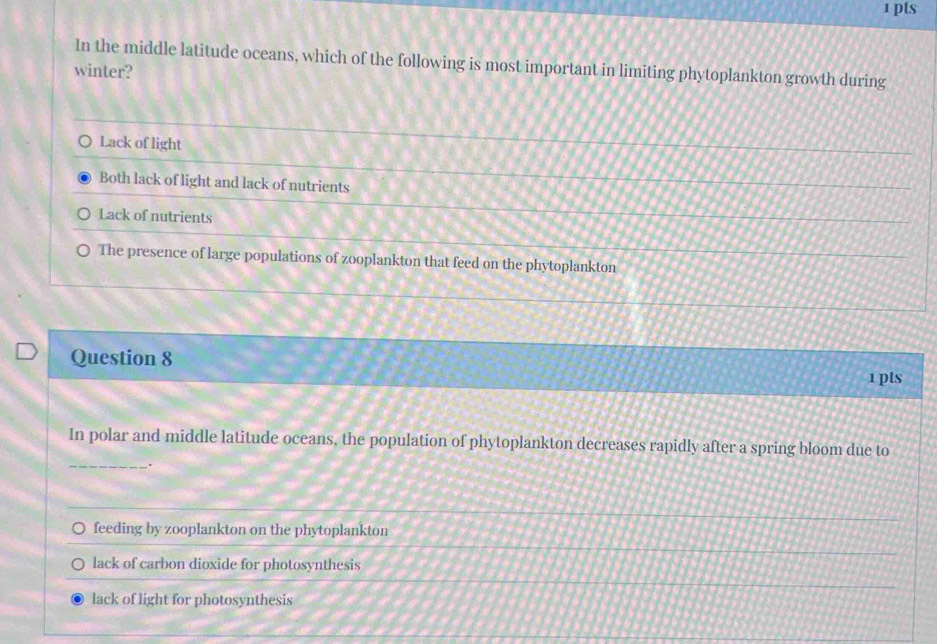 In the middle latitude oceans, which of the following is most important in limiting phytoplankton growth during
winter?
Lack of light
Both lack of light and lack of nutrients
Lack of nutrients
The presence of large populations of zooplankton that feed on the phytoplankton
Question 8
1 pts
In polar and middle latitude oceans, the population of phytoplankton decreases rapidly after a spring bloom due to
_.
feeding by zooplankton on the phytoplankton
lack of carbon dioxide for photosynthesis
lack of light for photosynthesis