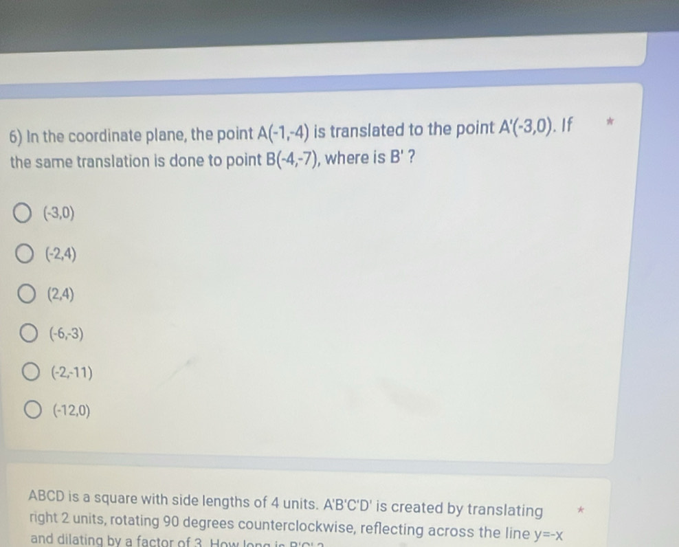 In the coordinate plane, the point A(-1,-4) is translated to the point A'(-3,0). If *
the same translation is done to point B(-4,-7) , where is B' ?
(-3,0)
(-2,4)
(2,4)
(-6,-3)
(-2,-11)
(-12,0)
ABCD is a square with side lengths of 4 units. A'B'C'D' is created by translating *
right 2 units, rotating 90 degrees counterclockwise, reflecting across the line y=-x
and dilating by a factor of 3 How lon