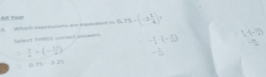 All Year 7
6. Which expressions are equivalent to 0.75/ (-3 1/4 )
Select THREE correct answers.
3  3/4 · (- 13/4 )
- 3/4 · (- 4/13 ) 
- 3h/1 3_1
3  3/4 +(- 13/4 )
- 3/13 
0.75· -3.25