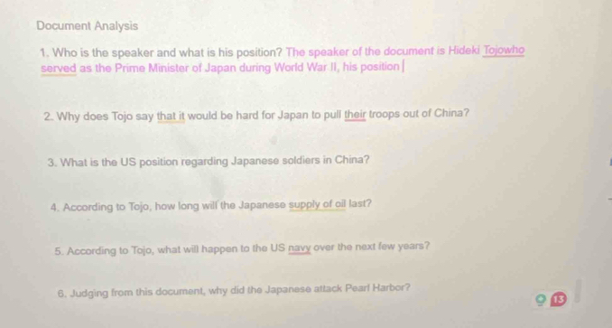 Document Analysis 
1. Who is the speaker and what is his position? The speaker of the document is Hideki Tojowho 
served as the Prime Minister of Japan during World War II, his position | 
2. Why does Tojo say that it would be hard for Japan to pull their troops out of China? 
3. What is the US position regarding Japanese soldiers in China? 
4. According to Tojo, how long will the Japanese supply of oil last? 
5. According to Tojo, what will happen to the US navy over the next few years? 
6. Judging from this document, why did the Japanese attack Pearf Harbor? 
13