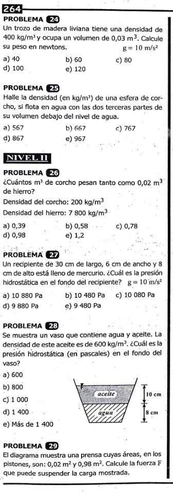 264
PROBLEMA 24
Un trozo de madera liviana tiene una densidad de
400kg/m^3 y ocupa un volumen de 0,03m^3 , Calcule
su peso en newtons. g=10m/s^2
a) 40 b) 60 c) 80
d) 100 e) 120
PROBLEMA 25
Halle la densidad (en kg/m^3) de una esfera de cor-
cho, si flota en agua con las dos terceras partes de
su volumen debajo del nivel de agua.
a) 567 b) 667 c) 767
d) 867 e) 967
NIVEL II
PROBLEMA 26
¿Cuántos m^3 de corcho pesan tanto como 0,02m^3
de hierro?
Densidad del corcho: 200kg/m^3
Densidad del hierro: 7800kg/m^3
a) 0,39 b) 0,58 c) 0,78
d) 0,98 e) 1,2
PROBLEMA a
Un recipiente de 30 cm de largo, 6 cm de ancho y 8
cm de alto está Ileno de mercurio. ¿Cuál es la presión
hidrostática en el fondo del recipiente? g=10m/s^2
a) 10 880 Pa b) 10 480 Pa c) 10 080 Pa
d) 9 880 Pa e) 9 480 Pa
PROBLEMA 28
Se muestra un vaso que contiene agua y aceite. La
densidad de este aceite es de 600kg/m^3. ¿Cuál es la
presión hidrostática (en pascales) en el fondo del
vaso?
a) 600
b) 800
c) 1 000
d) 1 400
e) Más de 1 400
PROBLEMA 29
El diagrama muestra una prensa cuyas áreas, en los
pistones, son: 0,02m^2 0,98m^2. Calcule la fuerza F
que puede suspender la carga mostrada.