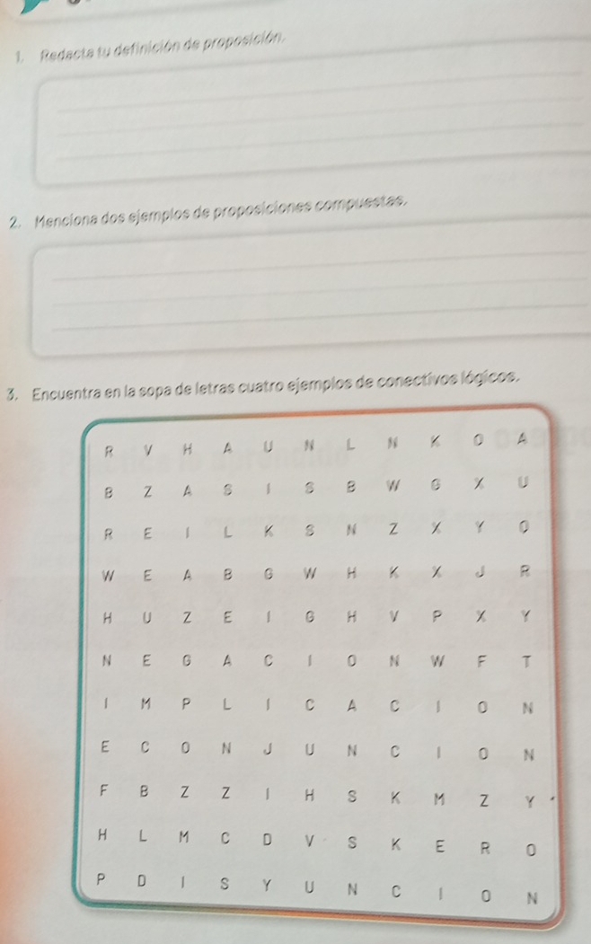 Redacta tu definición de proposición. 
_ 
_ 
_ 
_ 
2. Menciona dos ejemplos de proposiciones compuestas. 
_ 
_ 
_ 
_ 
3. Enopa de letras cuatro ejemplos de conectivos lógicos.