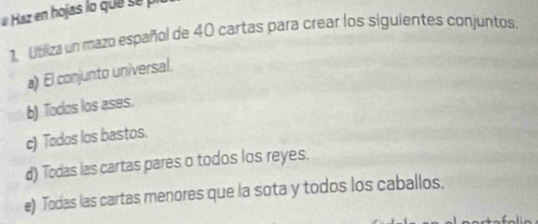 Haz en hojas lo que se p 
1. Utiliza un mazo español de 40 cartas para crear los siguientes conjuntos. 
a) El conjunto universal. 
b) Todos los ases. 
c) Todos los bastos. 
d) Todas las cartas pares o todos los reyes. 
e) Todas las cartas menores que la sota y todos los caballos.