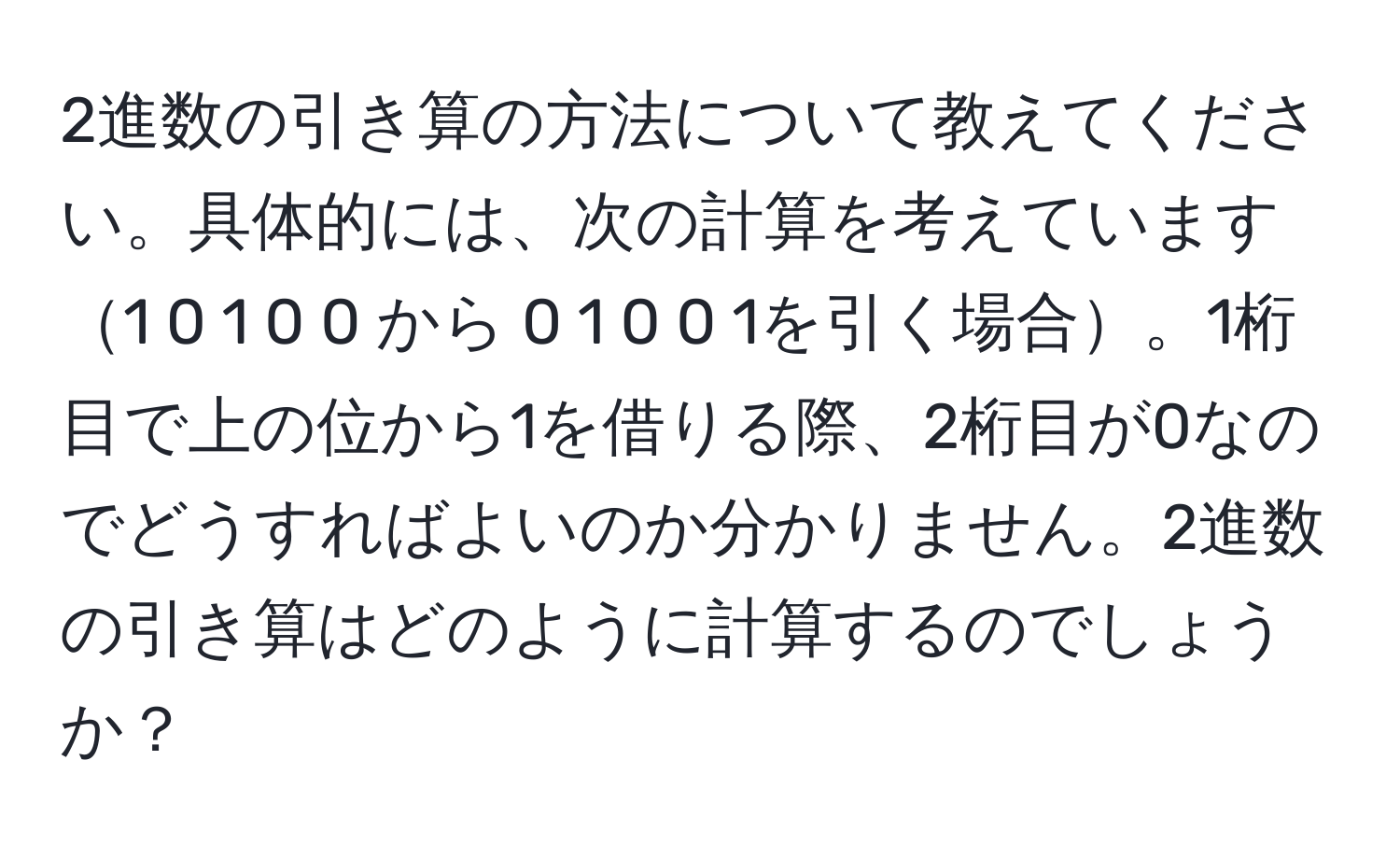 2進数の引き算の方法について教えてください。具体的には、次の計算を考えています1 0 1 0 0 から 0 1 0 0 1を引く場合。1桁目で上の位から1を借りる際、2桁目が0なのでどうすればよいのか分かりません。2進数の引き算はどのように計算するのでしょうか？