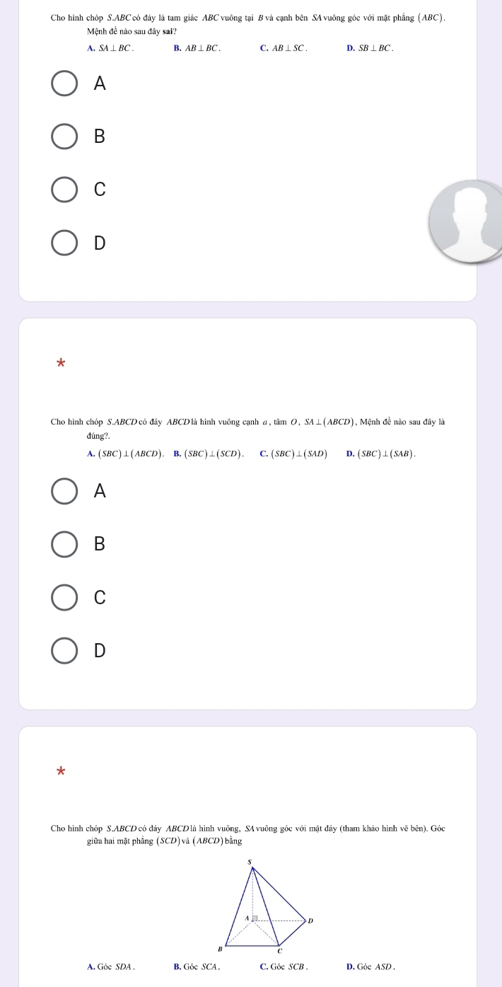 Cho hình chóp S. ABC có đáy là tam giác ABC vuông tại B và cạnh bên SA vuông góc với mặt phẳng (ABC).
Mệnh đề nào sau đây sai?
A. SA⊥ BC. B. AB⊥ BC. C. AB⊥ SC. D. SB⊥ BC.
A
B
C
D
*
Cho hình chóp S. ABCD có đây ABCD là hình vuông cạnh a , tan O, SA⊥ (ABCD) ), Mệnh đề nào sau đây là
đúng?.
A. (SBC)⊥ (ABCD). B (SBC)⊥ (SCD). C. (SBC)⊥ (SAD) D. (SBC)⊥ (SAB). 
A
B
C
D
Cho hình chóp S. ABCD có đảy ABCDlà hình vuông, SA vuông góc với mặt đảy (tham khảo hình vẽ bên). Góc
giữa hai mặt phẳng (SCD) và (ABCD) bằng
A. Góc SDA. B. Góc SCA. C. Góc SCB. D. Góc ASD.