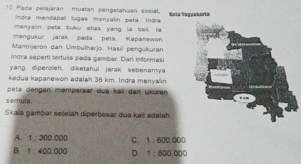 Pada pelajaran muatan pengetahuan sosial, Kota Yogyakarta
Indra mendapat tugas menyalin peta. Indra
menyalin peta buku atlas yang ia beli. Ia
mengukur jarak pada peta, Kapanewon
Mantrijeron dan Umbulharjo. Hasil pengukuran
Indra seperti tertulis pada gambar. Dari informasi
yang diperoleh, diketahui jarak sebenarnya
kedua kapanewon adalah 36 km. Indra menyalin
peta dengan mempersar dua kali dari ukuran 
semula.
Skala gambar setelah diperbesar dua kali adalah
A. 1:300.000
C. 1:600.000
B. 1:400.000 1:800.000
D.