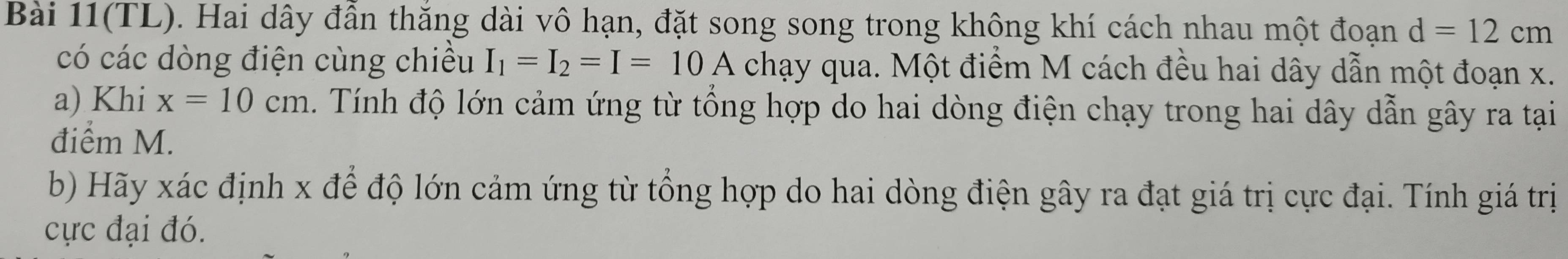 Bài 11(TL). Hai dây đẫn thăng dài vô hạn, đặt song song trong không khí cách nhau một đoạn d=12cm
có các dòng điện cùng chiều I_1=I_2=I=10A chạy qua. Một điểm M cách đều hai dây dẫn một đoạn x. 
a) Khi x=10cm. Tính độ lớn cảm ứng từ tổng hợp do hai dòng điện chạy trong hai dây dẫn gây ra tại 
điểm M. 
b) Hãy xác định x để độ lớn cảm ứng từ tổng hợp do hai dòng điện gây ra đạt giá trị cực đại. Tính giá trị 
cực đại đó.