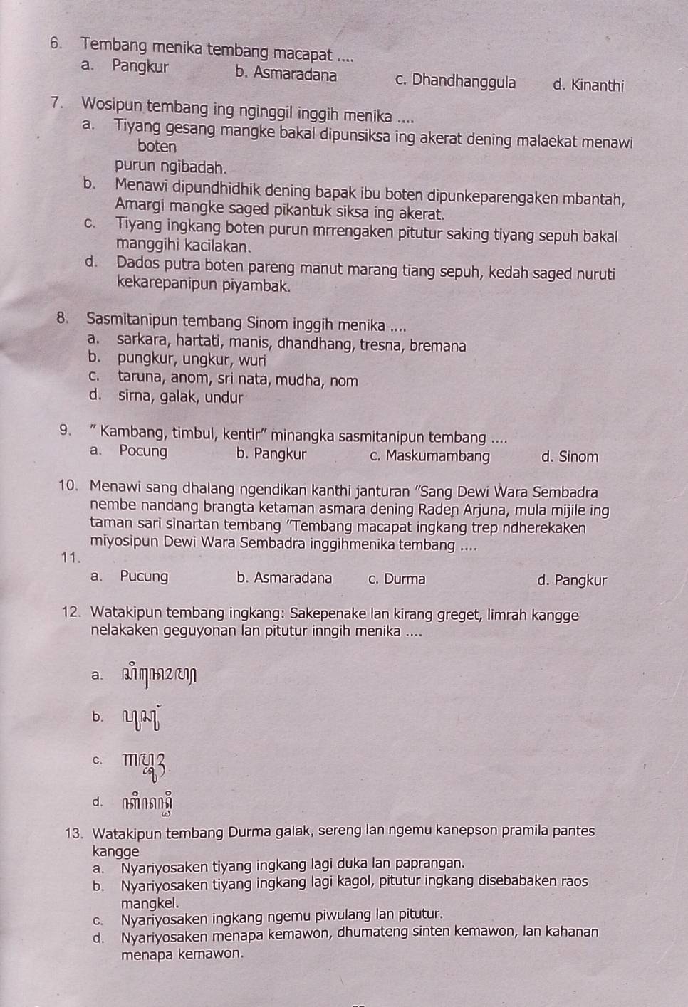 Tembang menika tembang macapat ....
a. Pangkur b. Asmaradana c. Dhandhanggula d. Kinanthi
7. Wosipun tembang ing nginggil inggih menika ....
a. Tiyang gesang mangke bakal dipunsiksa ing akerat dening malaekat menawi
boten
purun ngibadah.
b. Menawi dipundhidhik dening bapak ibu boten dipunkeparengaken mbantah,
Amargi mangke saged pikantuk siksa ing akerat.
c. Tiyang ingkang boten purun mrrengaken pitutur saking tiyang sepuh bakal
manggihi kacilakan.
d. Dados putra boten pareng manut marang tiang sepuh, kedah saged nuruti
kekarepanipun piyambak.
8. Sasmitanipun tembang Sinom inggih menika ....
a. sarkara, hartati, manis, dhandhang, tresna, bremana
b. pungkur, ungkur, wuri
c. taruna, anom, sri nata, mudha, nom
d. sirna, galak, undur
9. " Kambang, timbul, kentir" minangka sasmitanipun tembang ....
a. Pocung b. Pangkur c. Maskumambang d. Sinom
10. Menawi sang dhalang ngendikan kanthi janturan 'Sang Dewi Wara Sembadra
nembe nandang brangta ketaman asmara dening Raden Arjuna, mula mijile ing
taman sari sinartan tembang 'Tembang macapat ingkang trep ndherekaken
miyosipun Dewi Wara Sembadra inggihmenika tembang ....
11.
a. Pucung b. Asmaradana c. Durma d. Pangkur
12. Watakipun tembang ingkang: Sakepenake lan kirang greget, limrah kangge
nelakaken geguyonan lan pitutur inngih menika ....
a aη2 cm
b. L
c. m
d mì 
13. Watakipun tembang Durma galak, sereng lan ngemu kanepson pramila pantes
kangge
a. Nyariyosaken tiyang ingkang lagi duka lan paprangan.
b. Nyariyosaken tiyang ingkang lagi kagol, pitutur ingkang disebabaken raos
mangkel.
c. Nyariyosaken ingkang ngemu piwulang lan pitutur.
d. Nyariyosaken menapa kemawon, dhumateng sinten kemawon, Ian kahanan
menapa kemawon.