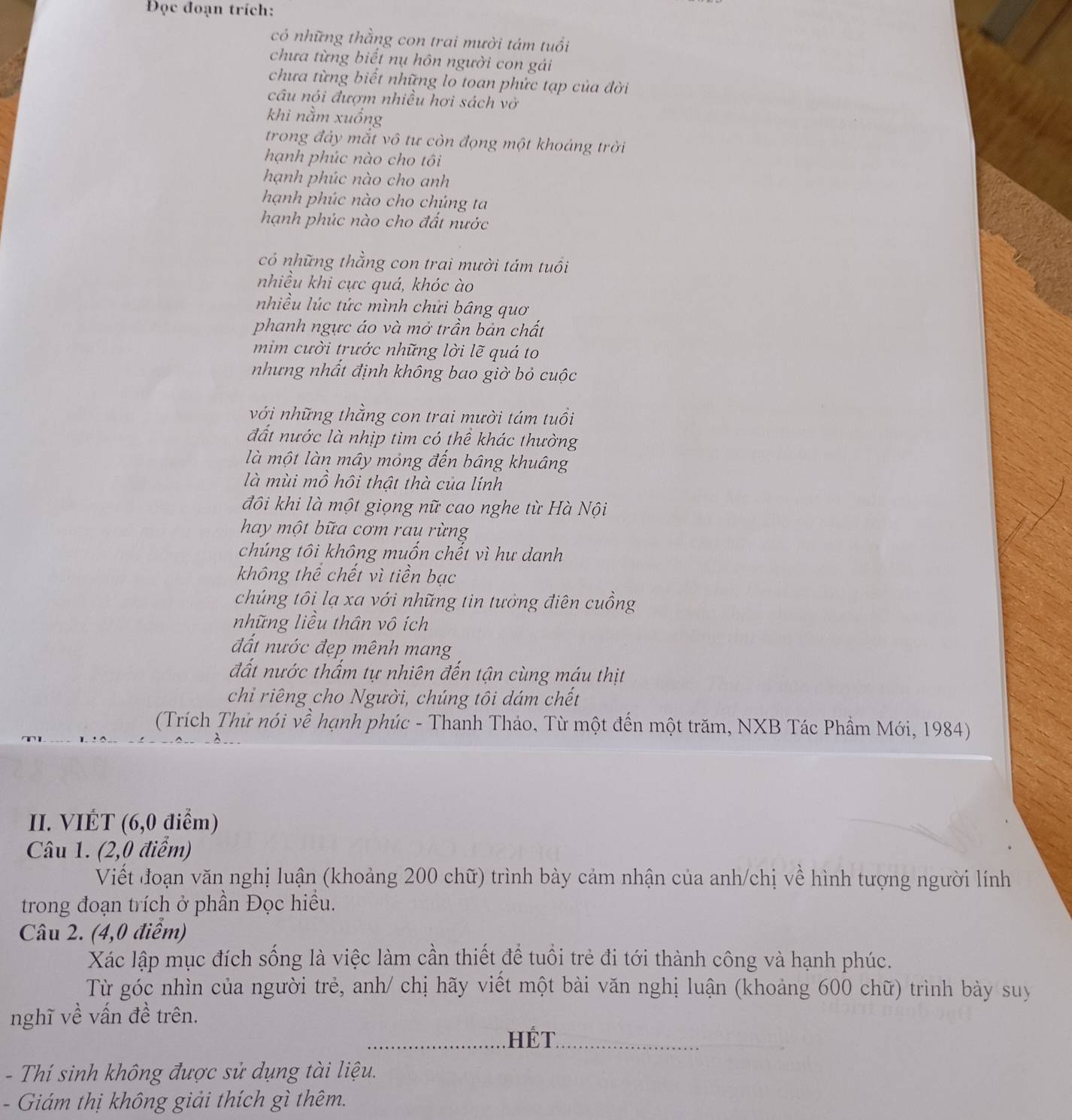 Đọc đoạn trích:
có những thằng con trai mười tám tuổi
chưa từng biết nụ hôn người con gải
chưa từng biết những lo toan phức tạp của đời
câu nói đượm nhiều hơi sách vớ
khi nằm xuống
trong đảy mắt vô tư còn đọng một khoảng trời
hạnh phúc nào cho tôi
hạnh phúc nào cho anh
hạnh phúc nào cho chúng ta
hạnh phúc nào cho đất nước
có những thằng con trai mười tám tuổi
nhiều khi cực quá, khóc ào
nhiều lúc tức mình chứi bầng quơ
phanh ngực áo và mở trần bản chất
mim cười trước những lời lẽ quá to
nhưng nhất định không bao giờ bỏ cuộc
với những thằng con trai mười tám tuổi
đất nước là nhịp tim có thể khác thường
là một làn mây mỏng đến bâng khuâng
là mùi mồ hồi thật thà của lính
đôi khi là một giọng nữ cao nghe từ Hà Nội
hay một bữa cơm rau rừng
chúng tôi không muốn chết vì hư danh
không thể chết vì tiền bạc
chúng tôi lạ xa với những tin tưởng điên cuồng
những liều thân vô ích
đất nước đẹp mênh mang
đất nước thấm tự nhiên đến tận cùng máu thịt
chỉ riêng cho Người, chúng tôi dám chết
(Trích Thử nói về hạnh phúc - Thanh Tháo, Từ một đến một trăm, NXB Tác Phẩm Mới, 1984)
II. VIÉT (6,0 điểm)
Câu 1. (2,0 điểm)
Viết đoạn văn nghị luận (khoảng 200 chữ) trình bày cảm nhận của anh/chị về hình tượng người lính
trong đoạn trích ở phần Đọc hiều.
Câu 2. (4,0 điểm)
Xác lập mục đích sống là việc làm cần thiết để tuổi trẻ đi tới thành công và hạnh phúc.
Từ góc nhìn của người trẻ, anh/ chị hãy viết một bài văn nghị luận (khoảng 600 chữ) trình bày suy
nghĩ về vấn đề trên.
.  HÉT.
- Thí sinh không được sử dụng tài liệu.
- Giám thị không giải thích gì thêm.