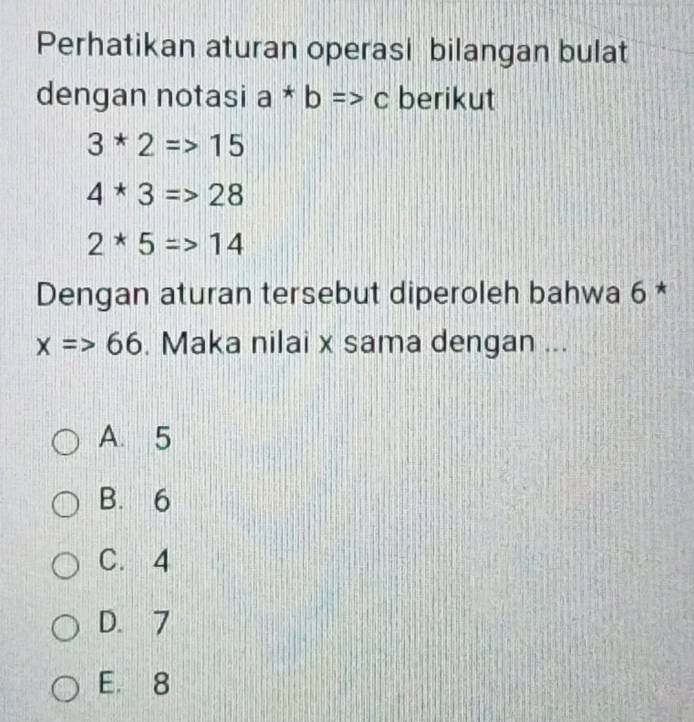 Perhatikan aturan operasi bilangan bulat
dengan notasi a*b=>c berikut
3*2=>15
4*3=>28
2*5=>14
Dengan aturan tersebut diperoleh bahwa 6 *
x=>66. Maka nilai x sama dengan ...
A. 5
B. 6
C. 4
D. 7
E. 8