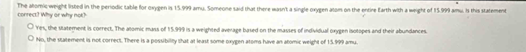 The atomic weight listed in the periodic table for oxygen is 15.999 amu. Someone said that there wasn't a single oxygen atom on the entire Earth with a weight of 15.999 amu. Is this statement
correct? Why or why not?
Yes, the statement is correct. The atomic mass of 15.999 is a weighted average based on the masses of individual oxygen isotopes and their abundances.
No, the statement is not correct. There is a possibility that at least some oxygen atoms have an atomic weight of 15.999 amu.