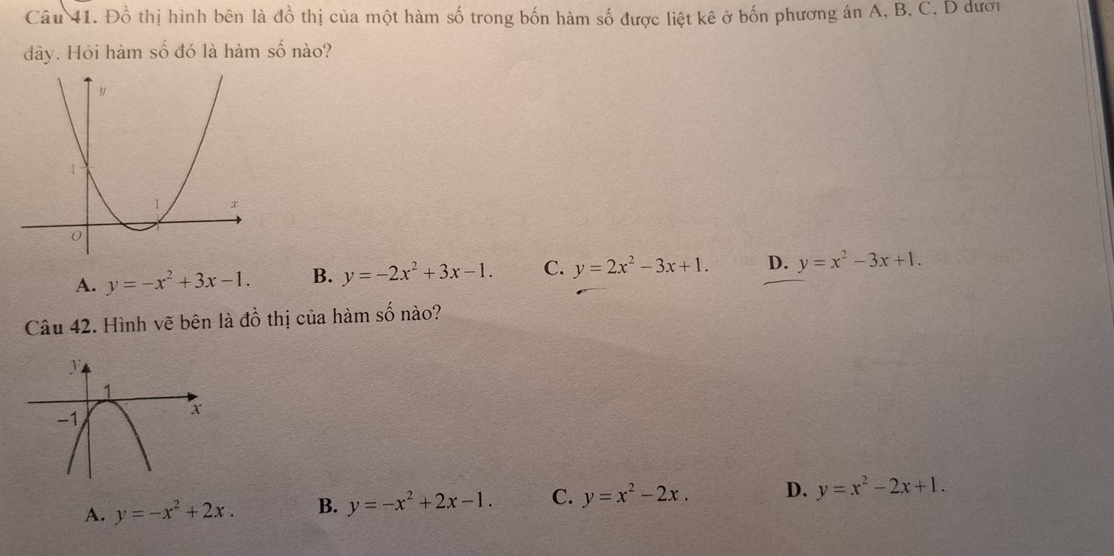 Đồ thị hình bên là đồ thị của một hàm số trong bốn hàm số được liệt kê ở bốn phương án A, B, C, D đượi
dây. Hỏi hàm số đó là hàm số nào?
A. y=-x^2+3x-1. B. y=-2x^2+3x-1. C. y=2x^2-3x+1. D. y=x^2-3x+1. 
Câu 42. Hình vẽ bên là đồ thị của hàm số nào?
A. y=-x^2+2x. B. y=-x^2+2x-1. C. y=x^2-2x. D. y=x^2-2x+1.