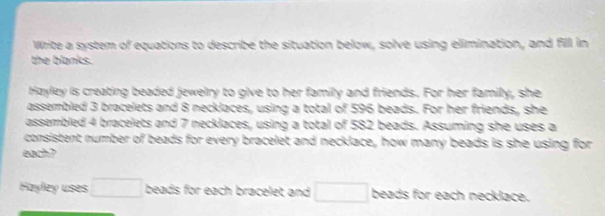 Write a system of equations to describe the situation below, solve using elimination, and fill in 
the blanks. 
Hayley is creating beaded jewelry to give to her family and friends. For her family, she 
assembled 3 bracelets and 8 necklaces, using a total of 596 beads. For her friends, she 
assembled 4 bracelets and 7 necklaces, using a total of 582 beads. Assuming she uses a 
consistent number of beads for every bracelet and necklace, how many beads is she using for 
each? 
Hayley uses □ beads for each bracelet and □ beads for each necklace.