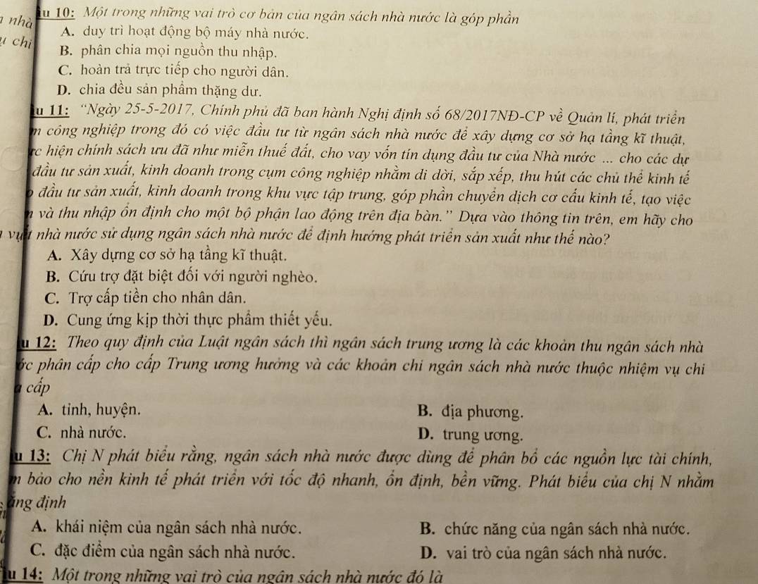 nhà du 10: Một trong những vai trò cơ bản của ngân sách nhà nước là góp phần
A. duy trì hoạt động bộ máy nhà nước.
u chi B. phân chia mọi nguồn thu nhập.
C. hoàn trả trực tiếp cho người dân.
D. chia đều sản phẩm thặng dư.
11: “Ngày 25-5-2017, Chính phủ đã ban hành Nghị định số 68/2017NĐ-CP về Quản lí, phát triển
m công nghiệp trong đó có việc đầu tư từ ngân sách nhà nước để xây dựng cơ sở hạ tầng kĩ thuật,
rc hiện chính sách ưu đã như miễn thuế đất, cho vay vốn tín dụng đầu tư của Nhà nước ... cho các dự
đầu tư sản xuất, kinh doanh trong cụm công nghiệp nhằm di dời, sắp xếp, thu hút các chủ thể kinh tế
o đầu tự sản xuất, kinh doanh trong khu vực tập trung, góp phần chuyển dịch cơ cấu kinh tế, tạo việc
n và thu nhập ồn định cho một bộ phận lao động trên địa bàn.'' Dựa vào thông tin trên, em hãy cho
lu vựt nhà nước sử dụng ngân sách nhà nước để định hướng phát triển sản xuất như thế nào?
A. Xây dựng cơ sở hạ tầng kĩ thuật.
B. Cứu trợ đặt biệt đối với người nghèo.
C. Trợ cấp tiền cho nhân dân.
D. Cung ứng kịp thời thực phẩm thiết yếu.
u 12: Theo quy định của Luật ngân sách thì ngân sách trung ương là các khoản thu ngân sách nhà
ớc phân cấp cho cấp Trung ương hưởng và các khoản chi ngân sách nhà nước thuộc nhiệm vụ chi
7 cấp
A. tinh, huyện. B. địa phương.
C. nhà nước. D. trung ương.
u 13: Chị N phát biểu rằng, ngân sách nhà nước được dùng để phân bổ các nguồn lực tài chính,
m bảo cho nền kinh tế phát triển với tốc độ nhanh, ổn định, bền vững. Phát biểu của chị N nhằm
ăng định
A. khái niệm của ngân sách nhà nước. B. chức năng của ngân sách nhà nước.
C. đặc điểm của ngân sách nhà nước. D. vai trò của ngân sách nhà nước.
u 14: Một trong những vai trò của ngân sách nhà nước đó là