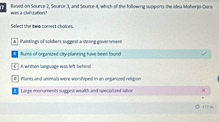 Based on Source 2, Source 3, and Source 4, which of the following supports the Idea Mohenjo-Daro
was a civilization?
Select the two correct choices.
A Paintings of soldiers suggest a strong government
B Ruins of organized city-planning have been found
C A written language was left behind
D Plants and animals were worshiped in an organized religion
E Large monuments suggest wealth and specialized labor
117.9s