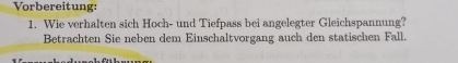 Vorbereitung: 
1. Wie verhalten sich Hoch- und Tiefpass bei angelegter Gleichspannung? 
Betrachten Sie neben dem Einschaltvorgang auch den statischen Fall.