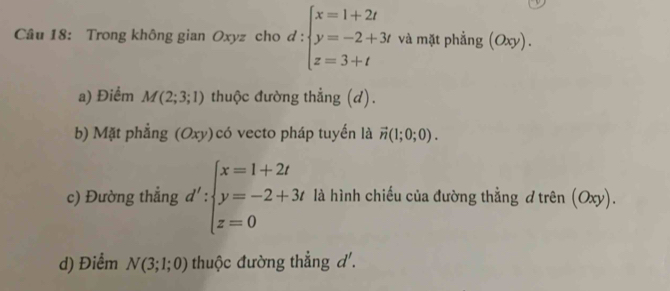 Trong không gian Oxyz cho d: beginarrayl x=1+2t y=-2+3t z=3+tendarray. và mặt phẳng (Oxy). 
a) Điểm M(2;3;1) thuộc đường thẳng (d).
b) Mặt phẳng (Oxy)có vecto pháp tuyến là vector n(1;0;0). 
c) Đường thẳng d':beginarrayl x=1+2t y=-2+3t z=0endarray. là hình chiếu của đường thẳng d trên (Oxy).
d) Điểm N(3;1;0) thuộc đường thẳng d'.