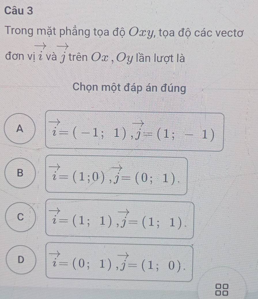 Trong mặt phẳng tọa độ Oxγ, tọa độ các vectơ
. : □.overline overline A overline LK
đơn vị z và j t trên Ox , Oy lần lượt là
Chọn một đáp án đúng
A vector i=(-1;1), vector j=(1;-1)
B vector i=(1;0), vector j=(0;1).
C vector i=(1;1), vector j=(1;1).
D vector i=(0;1), vector j=(1;0).