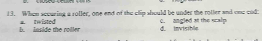 When securing a roller, one end of the clip should be under the roller and one end:
a. twisted c. angled at the scalp
b. inside the roller d. invisible